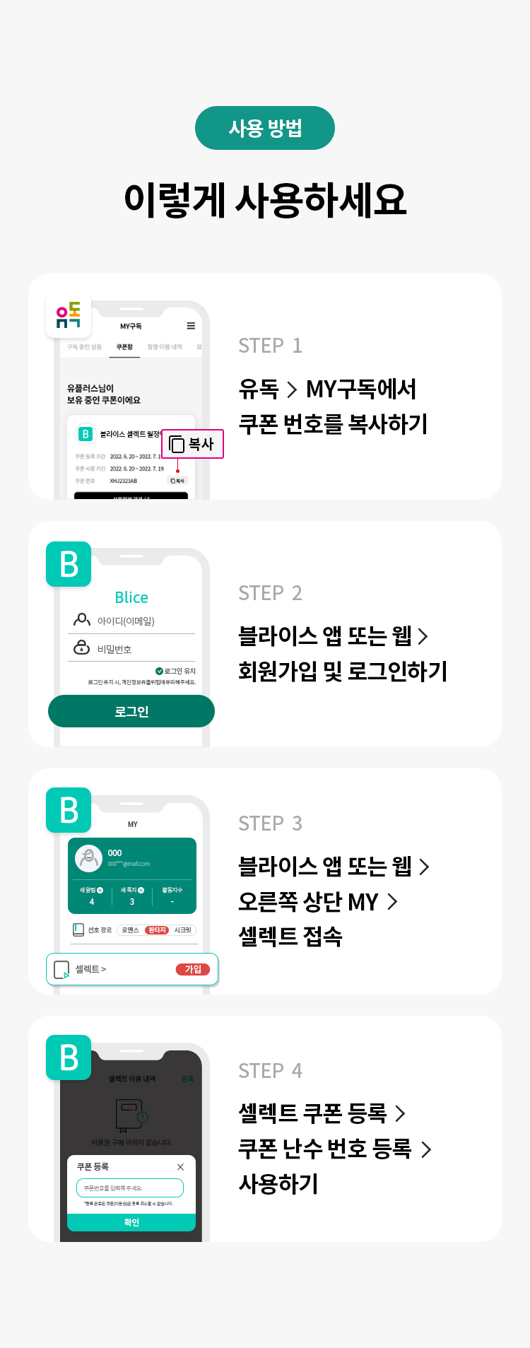 사용 방법 
이렇게 사용하세요 
STEP 1 유독> MY구독에서 쿠폰 번호를 복사하기 
STEP 2 블라이스 앱 또는 웹 > 회원가입 및 로그인하기 
STEP 3 블라이스 앱 또는 웹 > 오른쪽 상단 MY > 셀렉트 접속 
STEP 4 셀렉트 쿠폰 등록 > 쿠폰 난수 번호 등록 > 사용하기